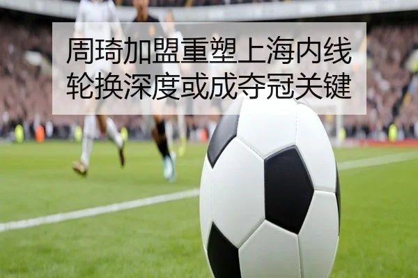 周琦加盟重塑上海内线 轮换深度或成夺冠关键