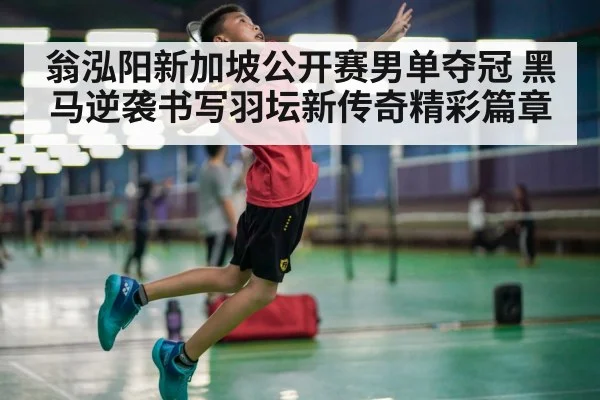 翁泓阳新加坡公开赛男单夺冠 黑马逆袭书写羽坛新传奇精彩篇章