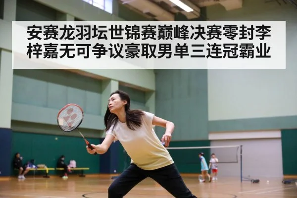 安赛龙羽坛世锦赛巅峰决赛零封李梓嘉无可争议豪取男单三连冠霸业